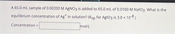 A 65.0-mL sample of 0.00200 M AgNO3 is added to 65.0 mL of 0.0100 M NalO3. What is the
equilibrium concentration of Ag* in solution? (Ksp for AglO3 is 3.0 × 10-8.)
Concentration =
mol/L