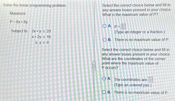 Solve the linear programming problem.
Maximize
P = 8x+8y
Subject to
2x + y ≤ 20
x+2y ≤ 16
x, y ≥ 0
CIT
Select the correct choice below and fill in
any answer boxes present in your choice.
What is the maximum value of P?
OA. P=
(Type an integer or a fraction.)
OB. There is no maximum value of P
Select the correct choice below and fill in
any answer boxes present in your choice.
What are the coordinates of the corner
point where the maximum value of
P occurs?
OA. The coordinates are
(Type an ordered pair.)
OB. There is no maximum value of P