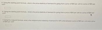 d. Using the starting point formula, what is the price elasticity of demand for going from a price of $30 per unit to a price of $10 per
unit?
e. Using the starting point formula, what is the price elasticity of demand for going from a price of $10 per unit to a price of $30 per
unit?
f. Using the midpoint formula, what is the midpoint price elasticity of demand for GPS units between a price of $10 per unit and a price
of $30 per unit?