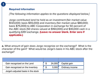 !
Required information
[The following information applies to the questions displayed below.]
Jorge contributed land he held as an investment (fair market value
$120,000; basis $55,000) and inventory (fair market value $80,000;
basis $75,000) to ABC Corporation in exchange for 50 percent of
the ABC stock (50 shares valued at $160,000) and $40,000 cash in a
qualifying §351 exchange. (Leave no answer blank. Enter zero if
applicable.)
a. What amount of gain does Jorge recognize on the exchange? What is the
character of the gain? What would be Jorge's basis in his ABC stock after the
exchange?
Gain recognized on the Land
Gain recognized on the inventory
Jorge's adjusted basis in the stock
$
24,000
5,000
Capital gain
Ordinary income