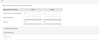 (c)
What is the appropriate accounting in this situation?
Appropriate Accounting
Income before warranty expense $
Warranty expense
Income
eTextbook and Media
List of Accounts
Save for Later
2025
2026