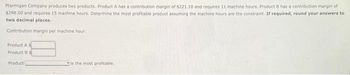 Ptarmigan Company produces two products. Product A has a contribution margin of $221.10 and requires 11 machine hours. Product 8 has a contribution margin of
$298.50 and requires 15 machine hours. Determine the most profitable product assuming the machine hours are the constraint. If required, round your answers to
two decimal places.
Contribution margin per machine hour:
Product A s
Product B S
Product
is the most profitable.