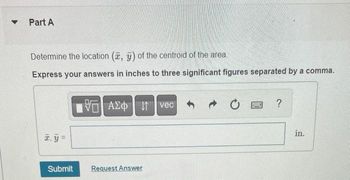 Part A
Determine the location (, ) of the centroid of the area.
Express your answers in inches to three significant figures separated by a comma.
x₁y =
Submit
AE Ivec
Request Answer
S
?
in.