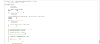Compare the outputs of a monopoly and a duopoly for the following price function.
p = 18 -0.005x dollars (0 ≤ x ≤ 2600)
Complete the following.
Mea
(a) For a monopoly, calculate the quantity x that maximizes your revenue.
x = 1800
For a monopoly, calculate the price p.
p = $9
✓
For a monopoly, calculate the revenue R.
R = $ 16200
(b) For the duopoly, calculate the quantities x and y that maximize revenue for each duopolist.
x = 900
y = 900
X
X
For the duopoly, calculate the price p.
P = $14.62
X
For the duopoly, calculate the two revenues d, and d₂.
d₁ =
d2 =
(c) Are more goods produced under a monopoly or a duopoly?
O More goods are produced in a monopoly.
Ⓒ More goods are produced in a duopoly.
(d) Is the price lower under a monopoly or a duopoly?
O The price is lower in a monopoly.
The price is lower in a duopoly.