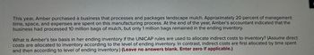 This year, Amber purchased a business that processes and packages landscape mulch. Approximately 20 percent of management
time, space, and expenses are spent on this manufacturing process. At the end of the year, Amber's accountant indicated that the
business had processed 10 million bags of mulch, but only 1 million bags remained in the ending inventory.
What is Amber's tax basis in her ending inventory if the UNICAP rules are used to allocate indirect costs to inventory? (Assume direct
costs are allocated to inventory according to the level of ending inventory. In contrast, indirect costs are first allocated by time spent
and then according to level of ending inventory.) (Leave no answers blank. Enter zero if applicable.)