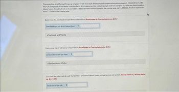 The consulting firm Pharoah Financial employs 49 full-time staff. The estimated compensation per employee is $106,140 for 1.830
hours. It charges all direct labour costs to clients. It includes any other costs in a single indirect cost pool and allocates the based on
labour hours. Actual indirect costs were $853.000 Estimated indirect costs for the coming year are $1,430,000. The firm expects to
have 77 clients in the coming year.
Determine the overhead rate per direct labour hour. (Round orwer to 2 decimal places, eg 2.25)
Overhead rate per direct labour hour
eTextbook and Media
Determine the direct labour rate per hour. (Round anwer to 2 decimal places, es 2.25)
Direct labour rate per hour S
S
eTextbook and Media
Calculate the total cost of a job that will take 270 direct labour hours, using a normal cost system (Round onwer to 2 decimal places
2.124.25)
Total cost of the job S