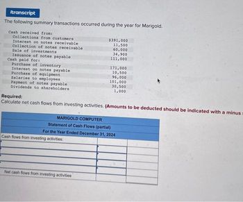 Itranscript
The following summary transactions occurred during the year for Marigold.
Cash received from:
Collections from customers
Interest on notes receivable
Collection of notes receivable
Sale of investments
Issuance of notes payable
Cash paid for:
Purchase of inventory
Interest on notes payable
Purchase of equipment
Salaries to employees
Payment of notes payable
Dividends to shareholders
$391,000
11,500
60,000
34,900
111,000
Cash flows from investing activities:
171,000
10,500
96,000
Required:
Calculate net cash flows from investing activities. (Amounts to be deducted should be indicated with a minus
Net cash flows from investing activities
101,000
30,500
1,000
MARIGOLD COMPUTER
Statement of Cash Flows (partial)
For the Year Ended December 31, 2024