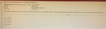 F
Baldwin, Inc. had the following balances and transactions
during 2025
Beginning Merchandise Inventory as of January 1, 2025
March 10
125 units 51
Sold 60 units
June 10
Purchased 200 units at 505
Sold 105
October 30
What would be reported as Cost of Goods Sold on the income statement for the year ending December 31, 2025 if the perpetual inventory system and the first in Sest-out inventory costing method are used?
OA $20.325
OB $10,125
O.C. $15,465
OD. $27,125