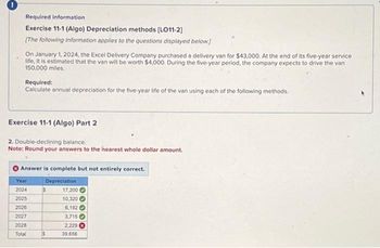 Required information
Exercise 11-1 (Algo) Depreciation methods [LO11-2]
[The following information applies to the questions displayed below.]
On January 1, 2024, the Excel Delivery Company purchased a delivery van for $43,000. At the end of its five-year service
life, it is estimated that the van will be worth $4,000. During the five-year period, the company expects to drive the van
150,000 miles.
Required:
Calculate annual depreciation for the five-year life of the van using each of the following methods.
Exercise 11-1 (Algo) Part 2
2. Double-declining balance.
Note: Round your answers to the nearest whole dollar amount.
Answer is complete but not entirely correct.
Depreciation
Year
2024
2025
2026
2027
2028
Total
$
$
17,200
10,320
6,192
3,715
2,229
39,656