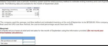 Adams Corporation uses a periodic inventory system and the retail inventory method to estimate ending inventory and cost of goods
sold. The following data are available for the month of September 2021:
Beginning inventory
Net purchases
Net markups
Net markdowns
Net sales
Cost Retail
$21,400 $38,600
10,700
?
8,500
2,500
?
The company used the average cost flow method and estimated inventory at the end of September to be $17,120.00. If the company
had used the LIFO cost flow method, the cost-to-retail percentage would have been 50%
Net purchases at retail
Net sales
Required:
Compute net purchases at retail and net sales for the month of September using the information provided. (Do not round your
intermediate calculations.)