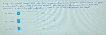 A long, hollow, cylindrical conductor (inner radius 2.8 mm, outer radius 6.2 mm) carries a current of 41 A distributed uniformly across
its cross section. A long thin wire that is coaxial with the cylinder carries a current of 50 A in the opposite direction. What is the
magnitude of the magnetic field (a) 1.3 mm, (b) 2.8 mm, and (c) 6.8 mm from the central axis of the wire and cylinder?
(a) Number
(b) Number
(c) Number
Units
Units
Units