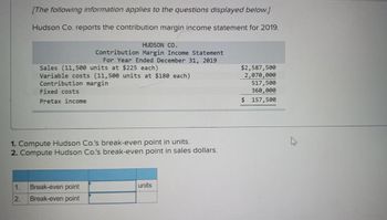 [The following information applies to the questions displayed below.]
Hudson Co. reports the contribution margin income statement for 2019.
Sales (11,500 units at $225 each)
Variable costs (11,500 units at $180 each)
Contribution margin
Fixed costs
Pretax income
HUDSON CO.
Contribution Margin Income Statement
For Year Ended December 31, 2019
1. Compute Hudson Co.'s break-even point in units.
2. Compute Hudson Co.'s break-even point in sales dollars.
1. Break-even point
2. Break-even point
units
$2,587,500
2,070,000
517,500
360,000
$ 157,500
A