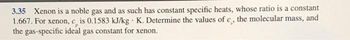 3.35 Xenon is a noble gas and as such has constant specific heats, whose ratio is a constant
1.667. For xenon, c, is 0.1583 kJ/kg K. Determine the values of c, the molecular mass, and
the gas-specific ideal gas constant for xenon.