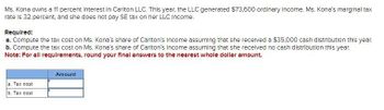 Ms. Kona owns a 11 percent Interest in Carlton LLC. This year, the LLC generated $73,600 ordinary Income. Ms. Kona's marginal tax
rate is 32 percent, and she does not pay SE tax on her LLC Income.
Required:
a. Compute the tax cost on Ms. Kona's share of Carlton's Income assuming that she received a $35,000 cash distribution this year.
b. Compute the tax cost on Ms. Kona's share of Carlton's Income assuming that she received no cash distribution this year.
Note: For all requirements, round your final answers to the nearest whole dollar amount.
a. Tax cost
b. Tax cost
Amount