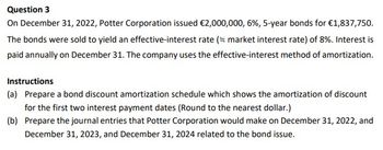 Question 3
On December 31, 2022, Potter Corporation issued €2,000,000, 6%, 5-year bonds for €1,837,750.
The bonds were sold to yield an effective-interest rate (= market interest rate) of 8%. Interest is
paid annually on December 31. The company uses the effective-interest method of amortization.
Instructions
(a) Prepare a bond discount amortization schedule which shows the amortization of discount
for the first two interest payment dates (Round to the nearest dollar.)
(b) Prepare the journal entries that Potter Corporation would make on December 31, 2022, and
December 31, 2023, and December 31, 2024 related to the bond issue.