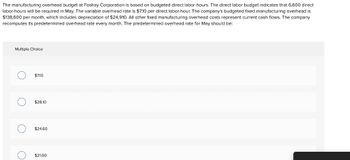 The manufacturing overhead budget at Foshay Corporation is based on budgeted direct labor-hours. The direct labor budget indicates that 6,600 direct
labor-hours will be required in May. The variable overhead rate is $7.10 per direct labor-hour. The company's budgeted fixed manufacturing overhead is
$138,600 per month, which includes depreciation of $24,910. All other fixed manufacturing overhead costs represent current cash flows. The company
recomputes its predetermined overhead rate every month. The predetermined overhead rate for May should be:
Multiple Choice
O
O
O
$7.10
$28.10
$24.60
$21.00