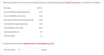 Selected data taken from a recent year's financial statements of trading card company Topps Company, Inc. are as follows (in millions).
Net sales
Current liabilities, beginning of year
Current liabilities, end of year
Net cash provided by operating activities
Total liabilities, beginning of year
Total liabilities, end of year
Capital expenditures
Cash dividends
$375.7
Free Cash Flow $
47.3
71.8
12.0
75.0
84.2
4.3
7.1
Compute the free cash flow. (Round answer to 1 decimal places, e.g. 0.2.)
millions