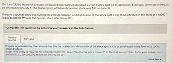 On June 13, the board of directors of Siewert Incorporated declared a 2-for-1 stock split on its 40 million, $1.00 par, common shares, to
be distributed on July 1. The market price of Siewert common stock was $15 on June 13.
Prepare a journal entry that summarizes the declaration and distribution of the stock split if it is to be effected in the form of a 100%
stock dividend. What is the par per share after the split?
Complete this question by entering your answers in the tabs below.
General
Journal
Par value
Prepare a journal entry that summarizes the declaration and distribution of the stock split if it is to be effected in the form of a 100%
stock dividend.
Note: If no entry is required for a transaction/event, select "No journal entry required in the first account field. Enter your answers in
millions (i.e., 10,000,000 should be entered as 10).
Show less A