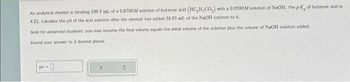 An analytical chemist is titrating 109.3 ml. of a 0.8700 M solution of butanoic acid (HC,H,CO,) with a 0.9500 M solution of NaOH. The pK, of butanoic add is
4.82. Calculate the pH of the and solution after the chemist has added 36.93 mL of the NaOH solution to it.
Note for advanced students: you may assume the final volume equals the initial volume of the solution plus the volume of NaOH solution added.
Round your answer to 2 decimal places.
pH = 0
X