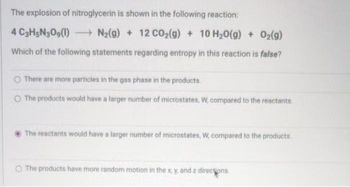 The explosion of nitroglycerin is shown in the following reaction:
N₂(g) + 12 CO₂(g) + 10 H₂O(g) + O₂(g)
Which of the following statements regarding entropy in this reaction is false?
4 C3H5N309(1)
There are more particles in the gas phase in the products.
O The products would have a larger number of microstates, W, compared to the reactants
The reactants would have a larger number of microstates, W, compared to the products
O The products have more random motion in the x, y, and z directions