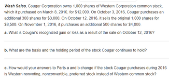 Wash Sales. Cougar Corporation owns 1,000 shares of Western Corporation common stock,
which it purchased on March 8, 2010, for $12,000. On October 3, 2016, Cougar purchases an
additional 300 shares for $3,000. On October 12, 2016, it sells the original 1,000 shares for
$8,500. On November 1, 2016, it purchases an additional 500 shares for $4,000.
a. What is Cougar's recognized gain or loss as a result of the sale on October 12, 2016?
b. What are the basis and the holding period of the stock Cougar continues to hold?
c. How would your answers to Parts a and b change if the stock Cougar purchases during 2016
is Western nonvoting, nonconvertible, preferred stock instead of Western common stock?