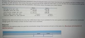 Santana Rey has found that Business Solutions's line of computer desks and chairs has become very popular, and she is finding it hard
to keep up with demand. She knows that she cannot fill all of her orders for both items, so she decides she must determine the optimal
sales mix given the resources she has available. Information about the desks and chairs follows.
Selling price per unit
Variable costs per unit
Contribution margin per unit
Direct labor hours per unit
Expected demand for next quarter
Desks
$1,173.75
550.00
623.75
$
5 hours
171 desks
Chairs
$319.00
110.00
$209.00
4 hours
49 chairs
Santana has determined that she only has 1,003 direct labor hours available for the next quarter and wants to optimize her contribution
margin given the limited number of direct labor hours available.
Desks
Required:
Determine the optimal sales mix and the contribution margin the business will earn at that sales mix. (Round per unit amounts to 2
decimal places.)
Chairs