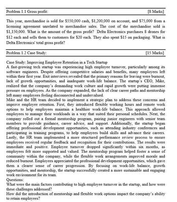 Problem 1.1 Gross profit:
[8 Marks]
This year, merchandise is sold for $550,000 cash, $1,200,000 on account, and $75,000 from a
licensing agreement unrelated to merchandise sales. The cost of the merchandise sold is
$1,150,000. What is the amount of the gross profit? Delta Electronics purchases 8 drones for
$12 each and sells them to customers for $20 each. They also spent $15 on packaging. What is
Delta Electronics' total gross profit?
Problem 1.2 Case Study:
Case Study: Improving Employee Retention in a Tech Startup
[15 Marks]
A fast-growing tech startup was experiencing high employee turnover, particularly among its
software engineers. Despite offering competitive salaries and benefits, many employees left
within their first year. Exit interviews revealed that the primary reasons for leaving were burnout.
lack of growth opportunities, and inadequate work-life balance. The startup's CEO, Mike,
realized that the company's demanding work culture and rapid growth were putting immense
pressure on employees. As the company expanded, the lack of clear career paths and mentorship
left many employees feeling disconnected and undervalued.
Mike and the HR team decided to implement a strategic plan to address these concerns and
improve employee retention. First, they introduced flexible working hours and remote work
options to help employees maintain a healthier work-life balance. This approach allowed
employees to manage their workloads in a way that suited their personal schedules. Next, the
company rolled out a formal mentorship program, pairing junior engineers with senior team
members to provide guidance, career advice, and support. Additionally, the startup began
offering professional development opportunities, such as attending industry conferences and
participating in training programs, to help employees build skills and advance their careers.
Lastly, the HR team implemented a more structured performance review process to ensure
employees received regular feedback and recognition for their contributions. The results were
immediate and positive. Employee turnover dropped significantly within six months, as
employees felt more supported and valued. The mentorship program helped foster a sense of
community within the company, while the flexible work arrangements improved morale and
reduced burnout. Employees appreciated the professional development opportunities, which gave
them a clearer sense of career progression. By focusing on work-life balance, growth
opportunities, and mentorship, the startup successfully created a more sustainable and engaging
work environment for its team.
Questions:
What were the main factors contributing to high employee turnover in the startup, and how were
these challenges addressed?
How did the introduction of mentorship and flexible work options impact the company's ability
to retain employees?