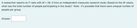 A researcher reports an F-ratio with df = 29, 4 from an independent-measures research study. Based on the df values,
what was the total number of people participating in the study? Note: it's possible that there were unequal number of
people per group
Answer: