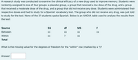 A research study was conducted to examine the clinical efficacy of a new drug used to improve memory. Students were
randomly assigned to one of four groups: a placebo group, a group that received a low dose of the drug, and a group
that received a moderate dose of the drug, and a group that did not receive any dose. Students were administered their
respective doses and had to study for a Spanish vocabulary test. The group who did not receive any drug, was just told
to study for the test. None of the 31 students spoke Spanish. Below is an ANOVA table used to analyse the results from
the test:
Source
SS
df
MS
F
Between
XX
XX
XX
XX
Within
XX
?
XX
Total
What is the missing value for the degrees of freedom for the "within" row (marked by a ?)?
Answer: