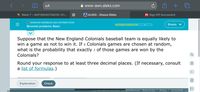 AA
A www-awn.aleks.com
Bb Week 7 - MAT300457VA016-121...
A ALEKS - Shasia Gibbs
Pf Sign Off Successful
O RANDOM VARIABLES AND DISTRIBUTIONS
Shasia v
Binomial problems: Basic
Suppose that the New England Colonials baseball team is equally likely to
win a game as not to win it. If 4 Colonials games are chosen at random,
what is the probability that exactly 3 of those games are won by the
Colonials?
Round your response to at least three decimal places. (If necessary, consult
a list of formulas.)
Explanation
Check
Aa
euon. AL Kighte Recenved Terms of Use Privacy | Accessibility
20ZIMCeraw-
