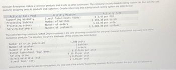 Delauder Enterprises makes a variety of products that it sells to other businesses. The company's activity-based costing system has four activity cost
pools for assigning costs to products and customers. Details concerning that activity-based costing system are listed below:
Activity Cost Pool
Supporting assembly
Processing batches.
Processing orders
Serving customers
Activity Measure
Direct labor-hours (DLHS)
Number of batches.
Number of orders.
Number of customers
Number of units purchased
Number of batches
Gemis
The cost of serving customers, $1,608.00 per customer, is the cost of serving a customer for one year. Grennon Corporation buys only one of the
company's products. The details of last year's purchases of this product are listed below.
Number of orders
Direct labor-hour requirement
1,500 units
Activity Rate
$ 3.45 per DLH
$ 193.30 per batch
$ 83.05 per order
$1,608.00 per customer
5 batches
2 orders
0.25 DLHS per unit
$ 18.55 per unit
Selling price
Direct materials cost
$8.35 per unit
$3.95 per unit
Direct labor cost
According to the activity-based costing system, the total cost of the activity "Supporting assembly for this customer this past year was closest to