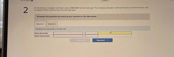 2
A manufacturer budgets overhead costs of $814,800 for the next year. The company allocates overhead based on machine hours, and
it budgets 9.700 machine hours for the next year
Complete this question by entering your answers in the tabs below.
Required 1 Required 2
Compute the plantwide overhead rate.
Select Numerator
Select Denominator
Pe
Required 2 >