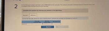 2
A manufacturer budgets overhead costs of $814,800 for the next year. The company allocates overhead based on machine hours, and
it budgets 9,700 machine hours for the next year.
Complete this question by entering your answers in the tabs below.
Required 1
Rekvired 2
During the next year, Job 8-101 uses 3 machine hours. Compute the overhead cost allocated to Job B-101
Jub B-101
Plantwide
Overhead Rate
Machine
Hours Used
Required 1
Allocated Cost