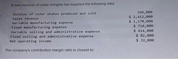 A manufacturer of cedar shingles has supplied the following data:
Bundles of cedar shakes produced and sold
Sales revenue
Variable manufacturing expense
Fixed manufacturing expense
Variable selling and administrative expense
Fixed selling and administrative expense
Net operating income
The company's contribution margin ratio is closest to:
360,000
$ 2,412,000
$ 1,170,000
$714,000
$ 414,000
$ 82,000
$ 32,000