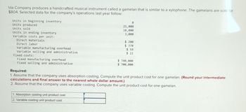 Ida Company produces a handcrafted musical instrument called a gamelan that is similar to a xylophone. The gamelans are sold for
$804. Selected data for the company's operations last year follow:
Units in beginning inventory
Units produced
Units sold
Units in ending inventory
Variable costs per unit:
Direct materials
Direct labor
Variable manufacturing overhead
Variable selling and administrative
Fixed costs:
Fixed manufacturing overhead
Fixed selling and administrative
0
21,000
18,000
3,000
1. Absorption costing unit product cost
2. Variable costing unit product cost
$ 200
$ 370
$ 59
$ 22
$ 740,000
$ 700,000
Required:
1. Assume that the company uses absorption costing. Compute the unit product cost for one gamelan. (Round your intermediate
calculations and final answer to the nearest whole dollar amount.)
2. Assume that the company uses variable costing. Compute the unit product cost for one gamelan.