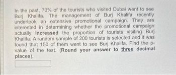 In the past, 70% of the tourists who visited Dubai went to see
Burj Khalifa. The management of Burj Khalifa recently
undertook an extensive promotional campaign. They are
interested in determining whether the promotional campaign
actually increased the proportion of tourists visiting Burj
Khalifa. A random sample of 200 tourists is selected and it was
found that 150 of them went to see Burj Khalifa. Find the p-
value of the test. (Round your answer to three decimal
places).