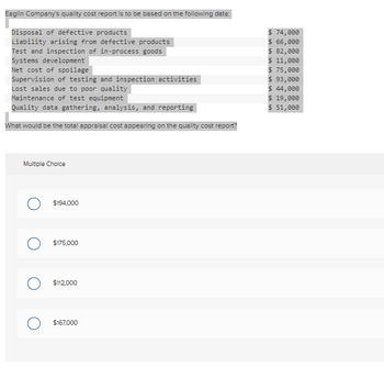 Eaglin Company's quality cost report is to be based on the following data:
Disposal of defective products
Liability arising from defective products
Test and inspection of in-process goods
Systems development
Net cost of spoilage
Supervision of testing and inspection activities
Lost sales due to poor quality
Maintenance of test equipment
Quality data gathering, analysis, and reporting
What would be the total appraisal cost appearing on the quality cost report?
Multiple Choice
O $194,000
$175,000
O $112,000
$167,000
$ 74,000
$ 66,000
$ 82,000
$ 11,000
$ 75,000
$ 93,000
$ 44,000
$ 19,000
$ 51,000