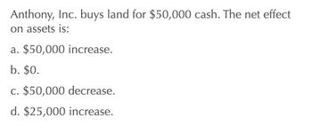 Anthony, Inc. buys land for $50,000 cash. The net effect
on assets is:
a. $50,000 increase.
b. $0.
c. $50,000 decrease.
d. $25,000 increase.