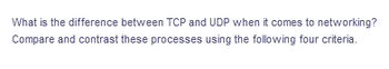 What is the difference between TCP and UDP when it comes to networking?
Compare and contrast these processes using the following four criteria.