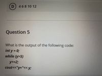 D 46810 12
Question 5
What is the output of the following code:
int y = 03;
while (y>5)
y+=23;
cout<<"y="<< y;
