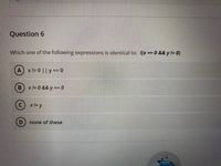 Question 6
Which one of the following expressions is identical to: !(x == 0 && y != 0)
Ax!= 0 || y == 0
(B) x!=0 && y == 0
x != y
none of these
