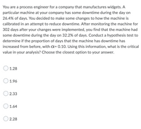 You are a process engineer for a company that manufactures widgets. A
particular machine at your company has some downtime during the day on
26.4% of days. You decided to make some changes to how the machine is
calibrated in an attempt to reduce downtime. After monitoring the machine for
302 days after your changes were implemented, you find that the machine had
some downtime during the day on 32.2% of days. Conduct a hypothesis test to
determine if the proportion of days that the machine has downtime has
increased from before, with a= 0.10. Using this information, what is the critical
value in your analysis? Choose the closest option to your answer.
1.28
1.96
2.33
1.64
2.28