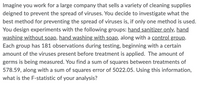 Imagine you work for a large company that sells a variety of cleaning supplies
deigned to prevent the spread of viruses. You decide to investigate what the
best method for preventing the spread of viruses is, if only one method is used.
You design experiments with the following groups: hand sanitizer only, hand
washing without soap, hand washing with soap, along with a control group.
Each group has 181 observations during testing, beginning with a certain
amount of the viruses present before treatment is applied. The amount of
germs is being measured. You find a sum of squares between treatments of
578.59, along with a sum of squares error of 5022.05. Using this information,
what is the F-statistic of your analysis?