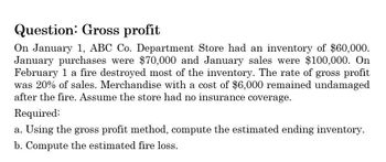 Question: Gross profit
On January 1, ABC Co. Department Store had an inventory of $60,000.
January purchases were $70,000 and January sales were $100,000. On
February 1 a fire destroyed most of the inventory. The rate of gross profit
was 20% of sales. Merchandise with a cost of $6,000 remained undamaged
after the fire. Assume the store had no insurance coverage.
Required:
a. Using the gross profit method, compute the estimated ending inventory.
b. Compute the estimated fire loss.