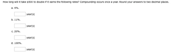 How long will It take $500 to double if it earns the following rates? Compounding occurs once a year. Round your answers to two decimal places.
a. 4%.
b. 11%.
c. 20%.
d. 100%.
year(s)
year(s)
year(s)
year(s)
