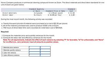 Huron Company produces a commercial cleaning compound known as Zoom. The direct materials and direct labor standards for one
unit of Zoom are given below:
Direct materials
Direct labor
Standard Quantity
or Hours
4.6 pounds
0.2 hours
Standard Price or Rate
$ 2.50 per pound
$ 18.00 per hour
Standard
Cost
$ 11.50
$ 3.60
During the most recent month, the following activity was recorded:
a. Twenty thousand pounds of material were purchased at a cost of $2.35 per pound.
b. All of the material purchased was used to produce 4,000 units of Zoom.
c. 750 hours of direct labor time were recorded at a total labor cost of $14,925.
Required:
1. Compute the materials price and quantity variances for the month.
2. Compute the labor rate and efficiency variances for the month.
Note: For all requirements, Indicate the effect of each variance by selecting "F" for favorable, "U" for unfavorable, and "None"
for no effect (i.e., zero variance). Input all amounts as positive values.
1. Materials price variance
1. Materials quantity variance
2. Labor rate variance
2. Labor efficiency variance