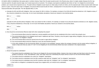An electric utility is considering a new power plant in northern Arizona. Power from the plant would be sold in the Phoenix area, where it is badly needed. Because the firm has
received a permit, the plant would be legal; but it would cause some air pollution. The company could spend an additional $40 million at Year 0 to mitigate the environmental
problem, but it would not be required to do so. The plant without mitigation would require an initial outlay of $240.20 million, and the expected cash inflows would be $80 million per
year for 5 years. If the firm does Invest in mitigation, the annual inflows would be $84.06 million. Unemployment in the area where the plant would be built is high, and the plant
would provide about 350 good jobs. The risk adjusted WACC is 19%.
a. Calculate the NPV and IRR with mitigation. Enter your answer for NPV in millions. For example, an answer of $10,550,000 should be entered as 10.55. Negative values, if
any, should be indicated by a minus sign. Do not round intermediate calculations. Round your answers to two decimal places.
NPV: $
IRR:
%
million
Calculate the NPV and IRR without mitigation. Enter your answer for NPV in millions. For example, an answer of $10,550,000 should be entered as 10.55. Negative values,
If any, should be indicated by a minus sign. Do not round intermediate calculations. Round your answers to two decimal places.
NPV: $
IRR:
%
million
b. How should the environmental effects be dealt with when evaluating this project?
1. The environmental effects should be treated as a remote possibility and should only be considered at the time in which they actually occur.
II. The environmental effects if not mitigated would result in additional cash flows. Therefore, since the plant is legal without mitigation, there are no benefits to
performing a "no mitigation" analysis.
III. The environmental effects should be ignored since the plant is legal without mitigation.
IV. The environmental effects should be treated as a sunk cost and therefore ignored.
V. If the utility mitigates for the environmental effects, the project is not acceptable. However, before the company chooses to do the project without mitigation, it
needs to make sure that any costs of "Ill will" for not mitigating for the environmental effects have been considered in the original analysis.
-Select- ▼
c. Should this project be undertaken?
1. The project should be undertaken only if they do not mitigate for the environmental effects. However, they have to make sure that they've done the analysis
properly to avoid any "ill will" and additional "costs" that might result from undertaking the project without concern for the environmental impacts.
II. The project should be undertaken only under the "mitigation" assumption.
III. The project should be undertaken since the IRR is positive under both the "mitigation" and "no mitigation" assumptions.
IV. The project should be undertaken since the NPV is positive under both the "mitigation" and "no mitigation" assumptions.
V. Even when no mitigation is considered the project has a negative NPV, so it should not be undertaken.
-Select- ✔