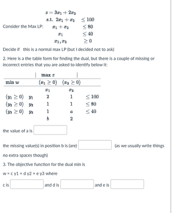 Consider the Max LP:
min w
I1, I2
Decide if this is a normal max LP (but I decided not to ask)
(y₁ ≥ 0) Y₁
(Y/2 ≥ 0) Y2
(Y3 > 0) Y3
x = 3x1 + 201
8.t. 21 +2
X1 + X2
I1
2. Here is a the table form for finding the dual, but there is a couple of missing or
incorrect entries that you are asked to identify below it:
the value of a is
cis
max z
(*₁ ≥ 0) (*₂ > 0)
Ta
1
1
21
2
1
100
≤80
≤40
>0
a
2
the missing value(s) in position b is (are)
no extra spaces though)
3. The objective function for the dual min is
w = cy1 + dy2 + e y3 where
and d is
<100
<80
<40
and e is
(as we usually write things