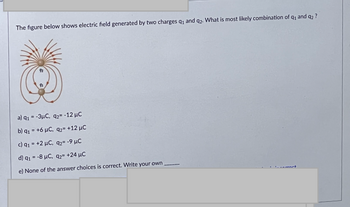 The figure below shows electric field generated by two charges q₁ and q2. What is most likely combination of
92
91
a) q1 = -3μC, q2= -12 μC
b) q₁ = +6 μC, q2= +12 µC
c) 9₁ = +2 μC, 92= -9 μC
d) q1 = -8 μC, q2= +24 MC
None of the answer choices is correct. Write your own
91 and 92?