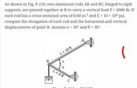 As shown in Fig. P-216, two aluminum rods AB and BC, hinged to rigid
supports, are pinned together at B to carry a vertical load P = 6000 lb. If
each rod has a cross-sectional area of 0.60 in.² and E = 10 × 106 psi,
compute the elongation of each rod and the horizontal and vertical
displacements of point B. Assume a = 30° and 0 = 30°.
A
L = 10 ft
В
L = 6 ft
P
